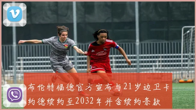 布伦特福德官方宣布与21岁边卫卡约德续约至2032年并含续约条款
