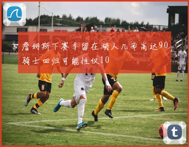 詹姆斯下赛季留在湖人几率高达90骑士回归可能性仅10