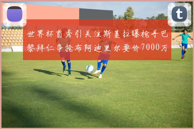 世界杯首秀引关注斯基拉曝枪手巴黎拜仁争抢布阿迪里尔要价7000万欧元