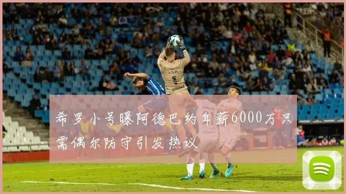 希罗小号曝阿德巴约年薪6000万只需偶尔防守引发热议