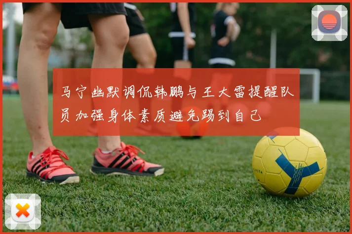 马宁幽默调侃韩鹏与王大雷提醒队员加强身体素质避免踢到自己
