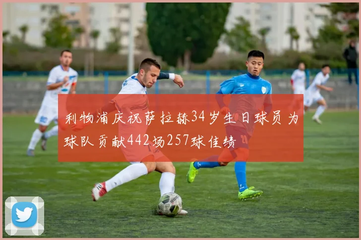 利物浦庆祝萨拉赫34岁生日球员为球队贡献442场257球佳绩