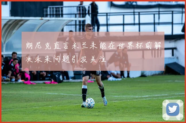 朗尼克直言米兰未能在世界杯前解决未来问题引发关注