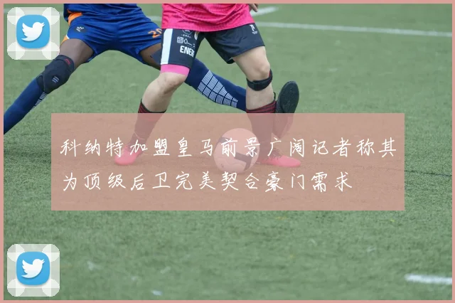 科纳特加盟皇马前景广阔记者称其为顶级后卫完美契合豪门需求