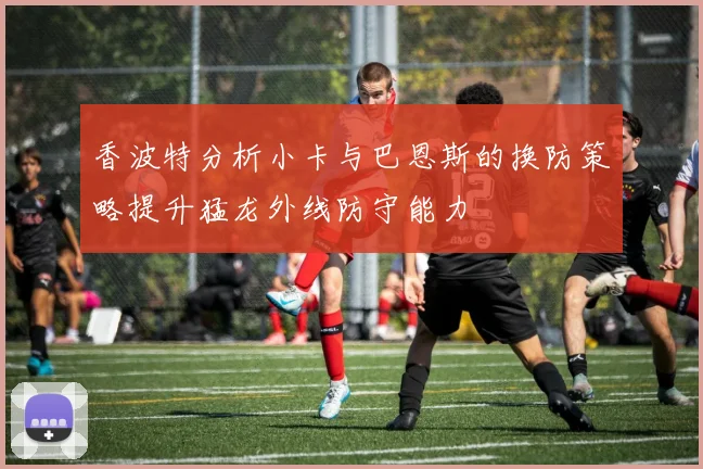 香波特分析小卡与巴恩斯的换防策略提升猛龙外线防守能力