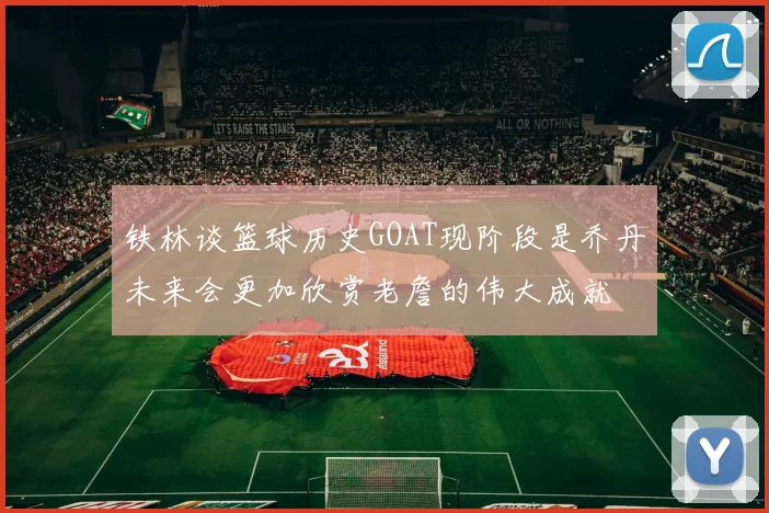 铁林谈篮球历史GOAT现阶段是乔丹未来会更加欣赏老詹的伟大成就