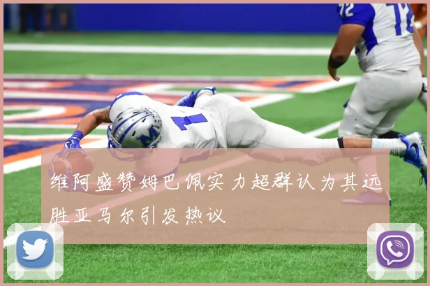 维阿盛赞姆巴佩实力超群认为其远胜亚马尔引发热议